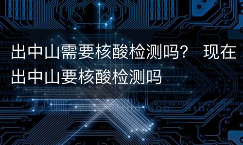 出中山需要核酸检测吗？ 现在出中山要核酸检测吗