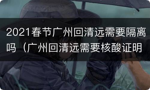 2021春节广州回清远需要隔离吗（广州回清远需要核酸证明吗）