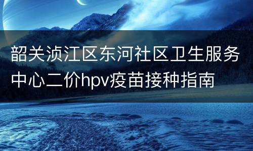 韶关浈江区东河社区卫生服务中心二价hpv疫苗接种指南