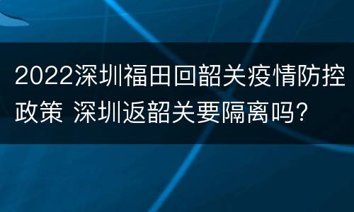 2022深圳福田回韶关疫情防控政策 深圳返韶关要隔离吗?