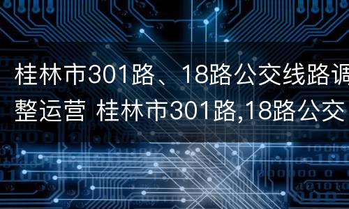 桂林市301路、18路公交线路调整运营 桂林市301路,18路公交线路调整运营情况