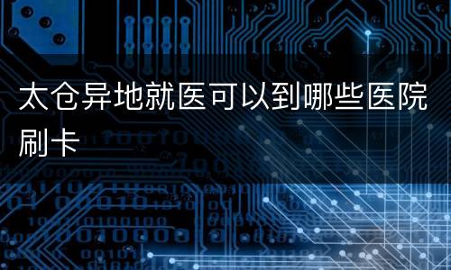 太仓异地就医可以到哪些医院刷卡