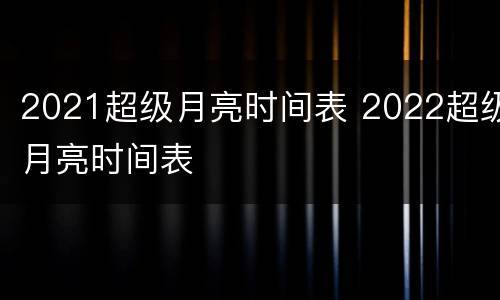 2021超级月亮时间表 2022超级月亮时间表