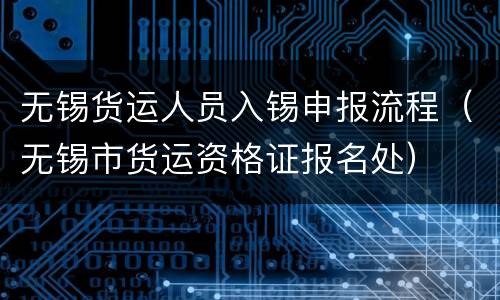 无锡货运人员入锡申报流程（无锡市货运资格证报名处）
