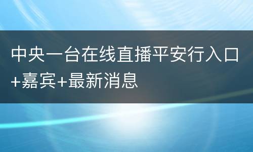 中央一台在线直播平安行入口+嘉宾+最新消息