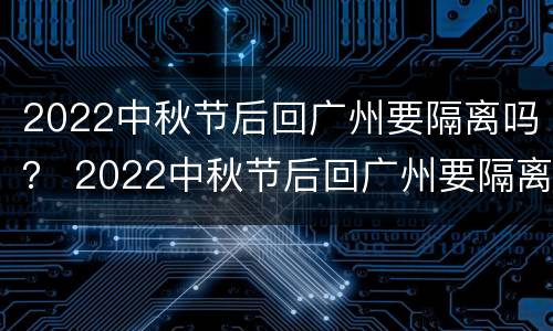 2022中秋节后回广州要隔离吗？ 2022中秋节后回广州要隔离吗为什么