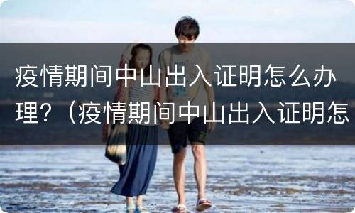 疫情期间中山出入证明怎么办理?（疫情期间中山出入证明怎么办理的）