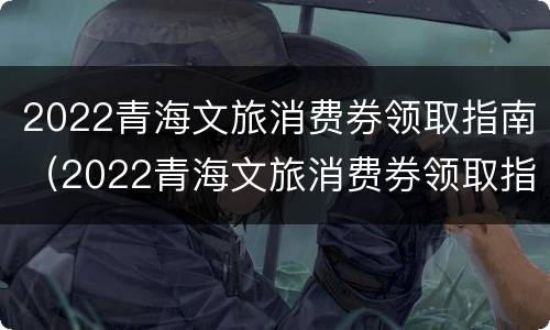 2022青海文旅消费券领取指南（2022青海文旅消费券领取指南视频）