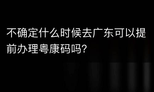 不确定什么时候去广东可以提前办理粤康码吗？