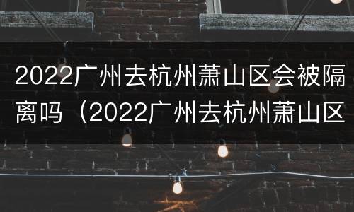 2022广州去杭州萧山区会被隔离吗（2022广州去杭州萧山区会被隔离吗今天）