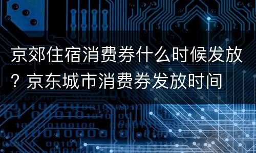 京郊住宿消费券什么时候发放? 京东城市消费券发放时间