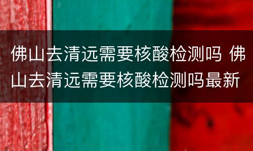 佛山去清远需要核酸检测吗 佛山去清远需要核酸检测吗最新