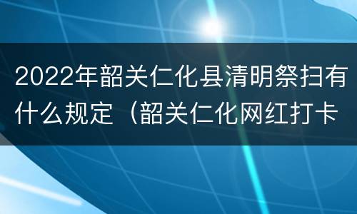 2022年韶关仁化县清明祭扫有什么规定（韶关仁化网红打卡点）