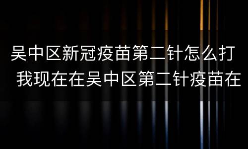 吴中区新冠疫苗第二针怎么打 我现在在吴中区第二针疫苗在哪里打
