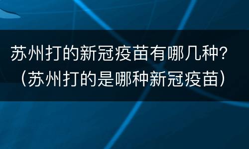 苏州打的新冠疫苗有哪几种？（苏州打的是哪种新冠疫苗）