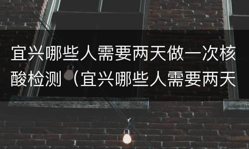 宜兴哪些人需要两天做一次核酸检测（宜兴哪些人需要两天做一次核酸检测呢）