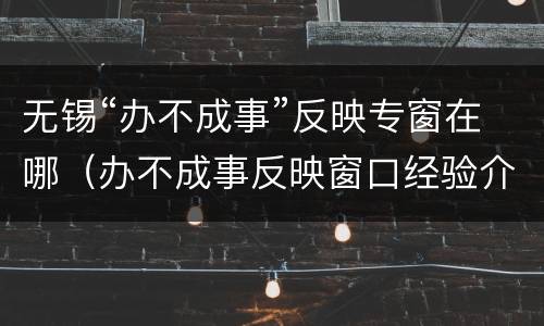 无锡“办不成事”反映专窗在哪（办不成事反映窗口经验介绍）