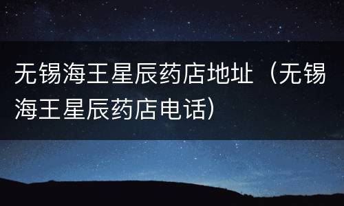 无锡海王星辰药店地址（无锡海王星辰药店电话）