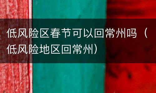 低风险区春节可以回常州吗（低风险地区回常州）
