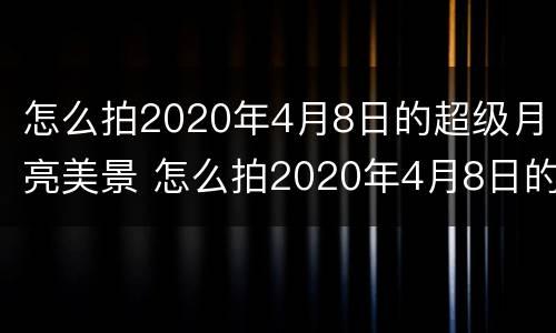 怎么拍2020年4月8日的超级月亮美景 怎么拍2020年4月8日的超级月亮美景视频