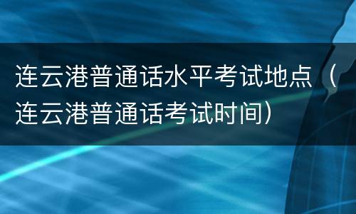 连云港普通话水平考试地点（连云港普通话考试时间）