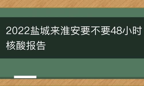 2022盐城来淮安要不要48小时核酸报告