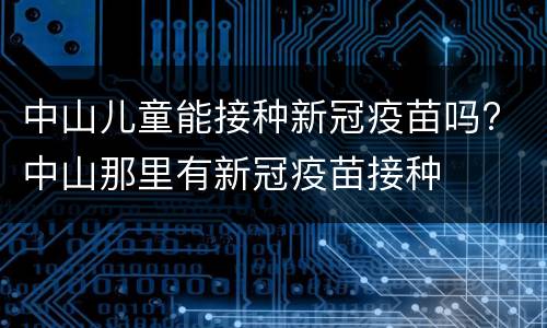 中山儿童能接种新冠疫苗吗? 中山那里有新冠疫苗接种
