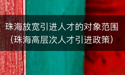 珠海放宽引进人才的对象范围（珠海高层次人才引进政策）