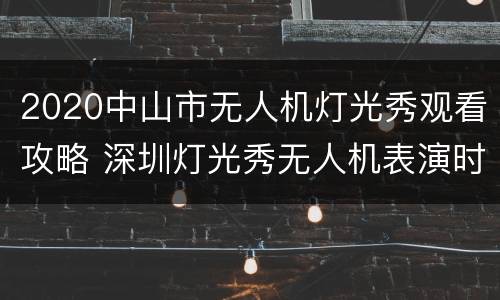 2020中山市无人机灯光秀观看攻略 深圳灯光秀无人机表演时间