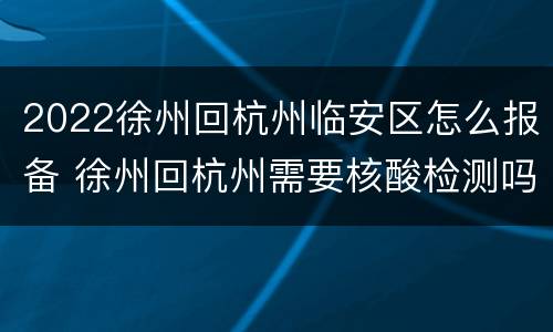 2022徐州回杭州临安区怎么报备 徐州回杭州需要核酸检测吗
