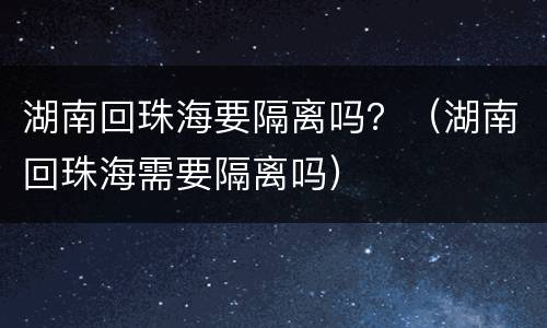 湖南回珠海要隔离吗？（湖南回珠海需要隔离吗）