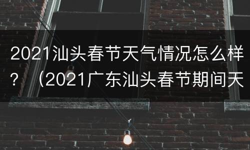 2021汕头春节天气情况怎么样？（2021广东汕头春节期间天气如何）