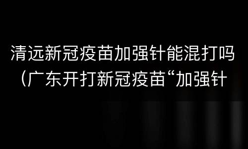 清远新冠疫苗加强针能混打吗（广东开打新冠疫苗“加强针”, 您关注的焦点问答往这看）