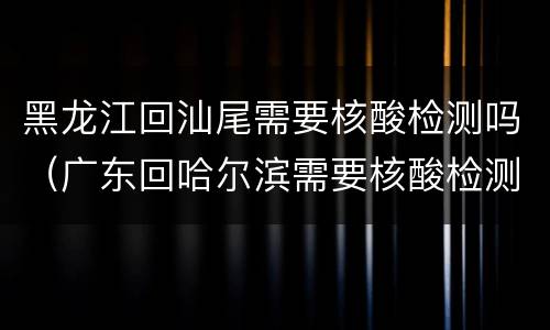 黑龙江回汕尾需要核酸检测吗（广东回哈尔滨需要核酸检测吗）