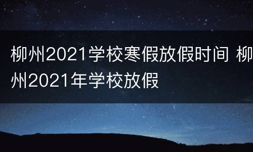 柳州2021学校寒假放假时间 柳州2021年学校放假