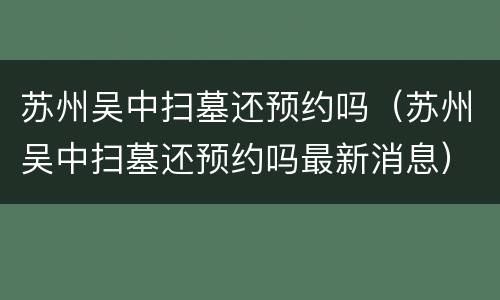 苏州吴中扫墓还预约吗（苏州吴中扫墓还预约吗最新消息）