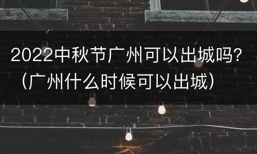 2022中秋节广州可以出城吗？（广州什么时候可以出城）