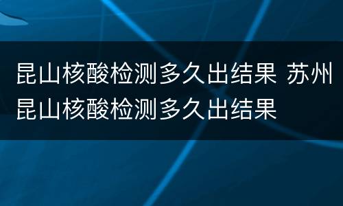 昆山核酸检测多久出结果 苏州昆山核酸检测多久出结果