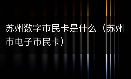苏州数字市民卡是什么（苏州市电子市民卡）