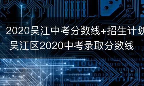 2020吴江中考分数线+招生计划 吴江区2020中考录取分数线