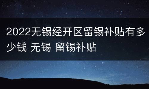 2022无锡经开区留锡补贴有多少钱 无锡 留锡补贴