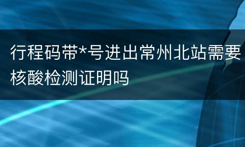 行程码带*号进出常州北站需要核酸检测证明吗