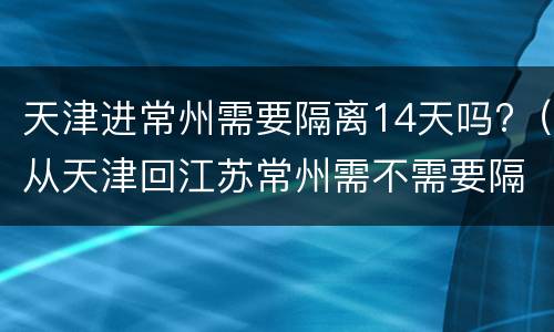 天津进常州需要隔离14天吗?（从天津回江苏常州需不需要隔离14天）