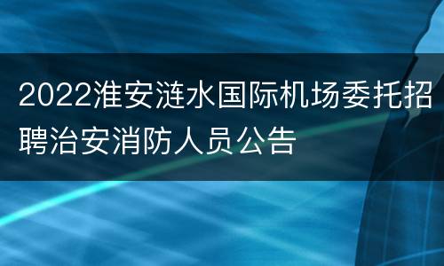 2022淮安涟水国际机场委托招聘治安消防人员公告