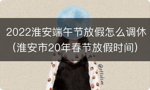 2022淮安端午节放假怎么调休（淮安市20年春节放假时间）