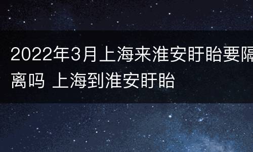 2022年3月上海来淮安盱眙要隔离吗 上海到淮安盱眙