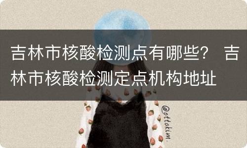 吉林市核酸检测点有哪些？ 吉林市核酸检测定点机构地址