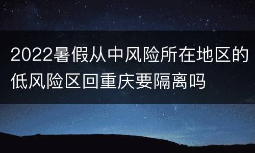 2022暑假从中风险所在地区的低风险区回重庆要隔离吗