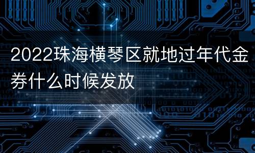 2022珠海横琴区就地过年代金券什么时候发放