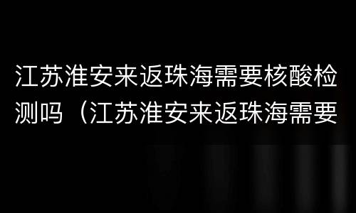 江苏淮安来返珠海需要核酸检测吗（江苏淮安来返珠海需要核酸检测吗最新）